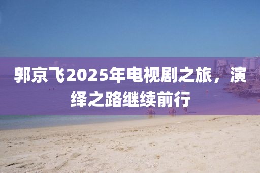 郭京飛2025年電視劇之旅，演繹之路繼續前行
