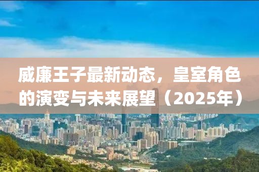 威廉王子最新動態(tài),皇室角色的演變與未來展望(2025年)