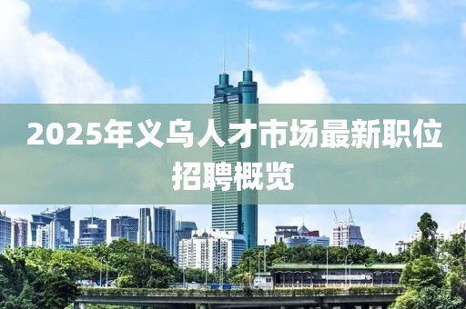 2025年義烏人才市場最新職位招聘概覽