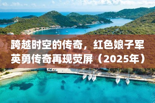 跨越時空的傳奇,紅色娘子軍英勇傳奇再現熒屏(2025年)