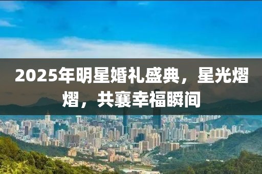 2025年明星婚禮盛典,星光熠熠,共襄幸福瞬間
