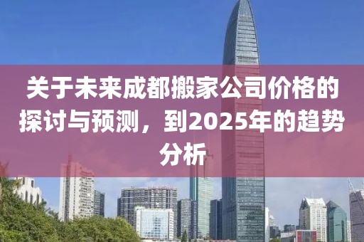 關(guān)于未來成都搬家公司價格的探討與預(yù)測,到2025年的趨勢分析