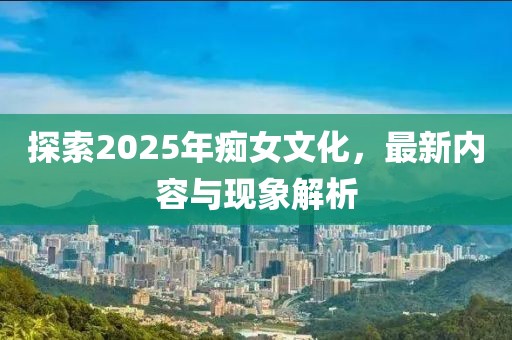 探索2025年癡女文化，最新內容與現象解析