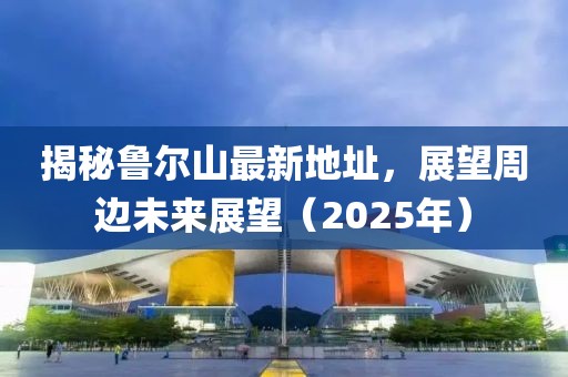 揭秘魯爾山最新地址,展望周邊未來展望(2025年)