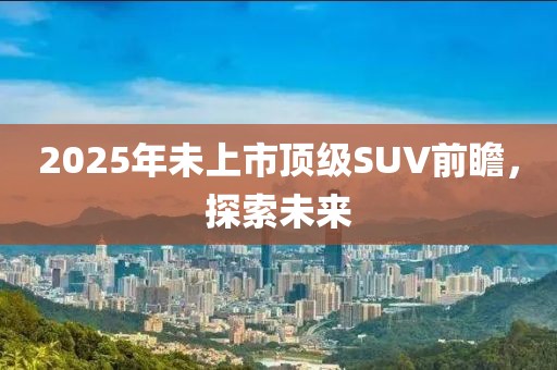 2025年未上市頂級SUV前瞻,探索未來