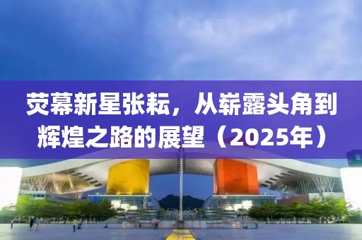 熒幕新星張耘,從嶄露頭角到輝煌之路的展望(2025年)
