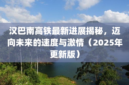 漢巴南高鐵最新進展揭秘,邁向未來的速度與激情(2025年更新版)