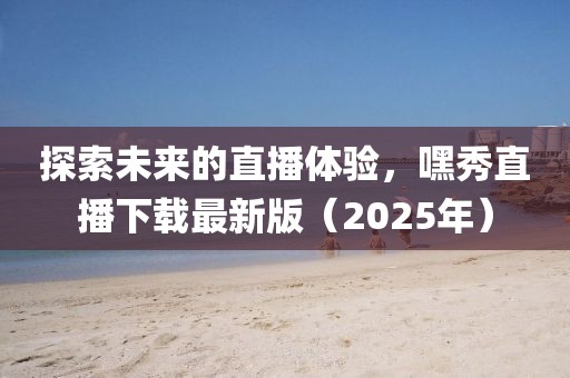 探索未來的直播體驗,嘿秀直播下載最新版(2025年)