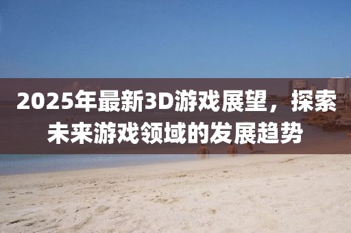 2025年最新3D游戲展望，探索未來游戲領域的發展趨勢