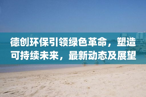 德創環保引領綠色革命，塑造可持續未來，最新動態及展望