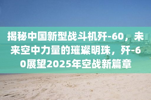 揭秘中國新型戰斗機殲-60，未來空中力量的璀璨明珠，殲-60展望2025年空戰新篇章