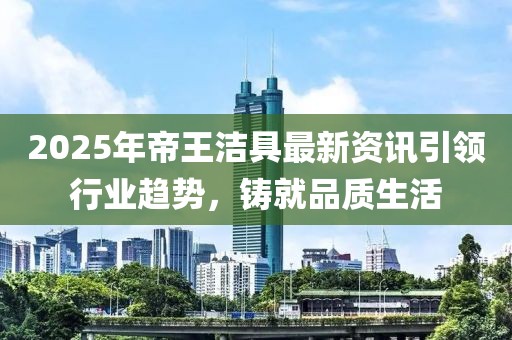 2025年帝王潔具最新資訊引領行業趨勢,鑄就品質生活