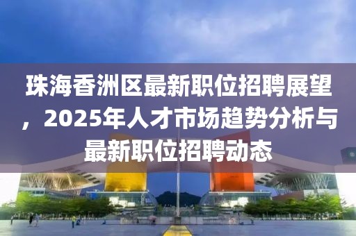 珠海香洲區最新職位招聘展望,2025年人才市場趨勢分析與最新職位招聘動態