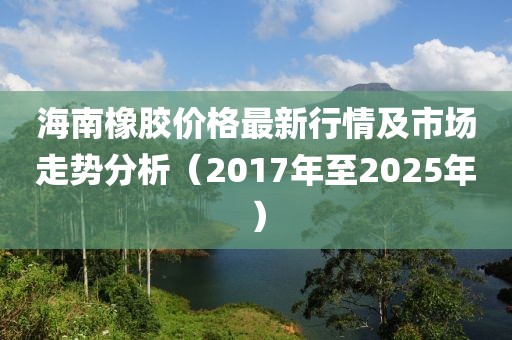 海南橡膠價格最新行情及市場走勢分析(2017年至2025年)