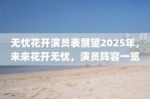 無憂花開演員表展望2025年,未來花開無憂,演員陣容一覽