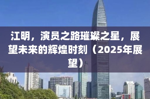 江明，演員之路璀璨之星，展望未來的輝煌時刻（2025年展望）