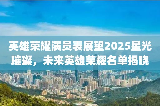 英雄榮耀演員表展望2025星光璀璨,未來英雄榮耀名單揭曉