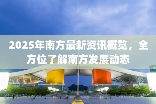 2025年南方最新資訊概覽,全方位了解南方發展動態