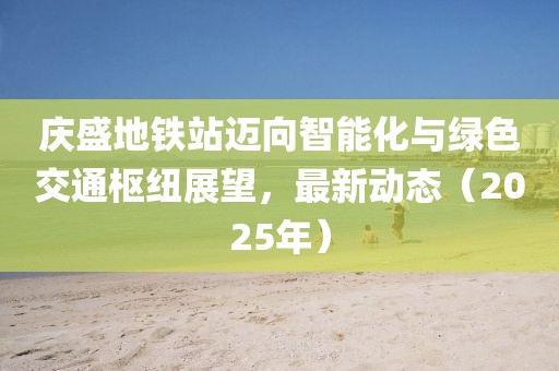 慶盛地鐵站邁向智能化與綠色交通樞紐展望,最新動(dòng)態(tài)(2025年)