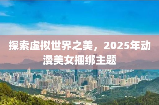探索虛擬世界之美，2025年動(dòng)漫美女捆綁主題