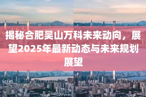 揭秘合肥吳山萬科未來動向,展望2025年最新動態與未來規劃展望