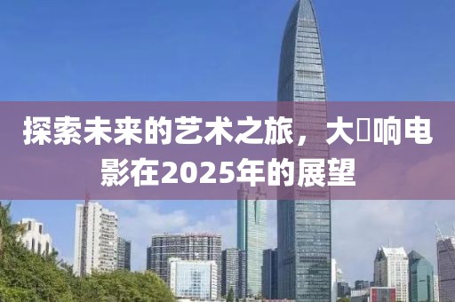探索未來(lái)的藝術(shù)之旅,大槻響電影在2025年的展望