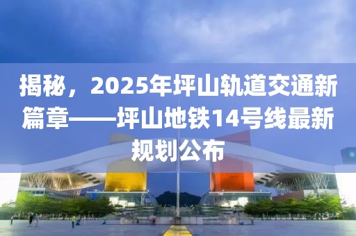 揭秘,2025年坪山軌道交通新篇章——坪山地鐵14號線最新規劃公布
