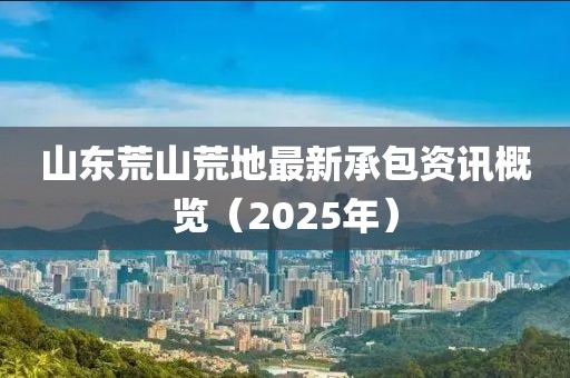 山東荒山荒地最新承包資訊概覽（2025年）