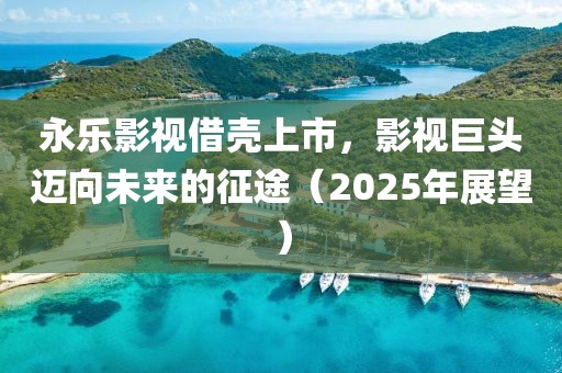 永樂影視借殼上市,影視巨頭邁向未來的征途(2025年展望)