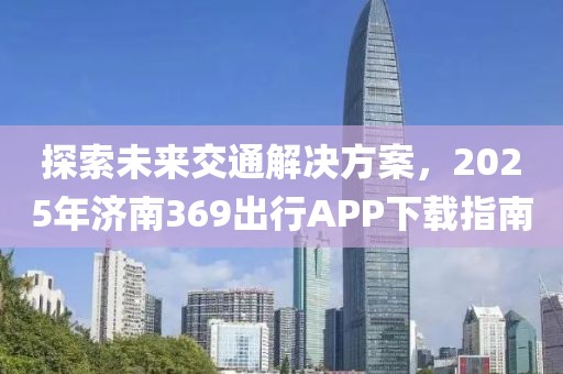 探索未來交通解決方案,2025年濟南369出行APP下載指南