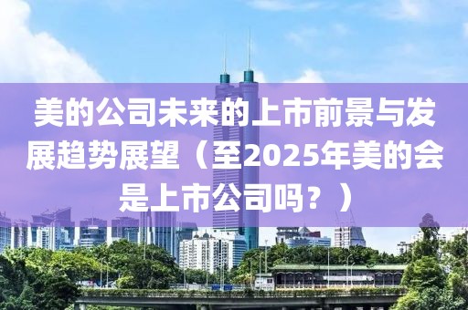 美的公司未來的上市前景與發展趨勢展望(至2025年美的會是上市公司嗎?)