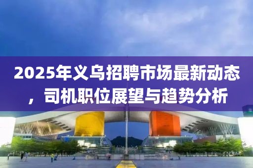 2025年義烏招聘市場(chǎng)最新動(dòng)態(tài),司機(jī)職位展望與趨勢(shì)分析