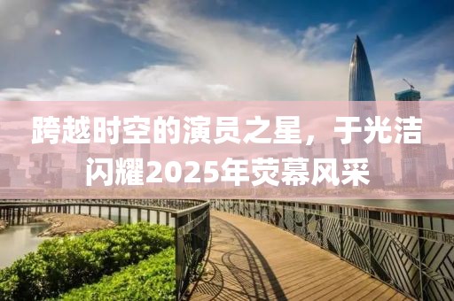 跨越時空的演員之星,于光潔閃耀2025年熒幕風采
