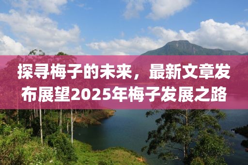 探尋梅子的未來,最新文章發布展望2025年梅子發展之路