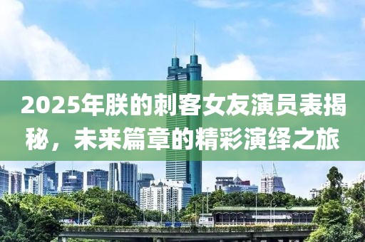 2025年朕的刺客女友演員表揭秘,未來篇章的精彩演繹之旅