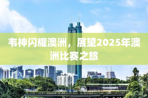 韋神閃耀澳洲,展望2025年澳洲比賽之旅