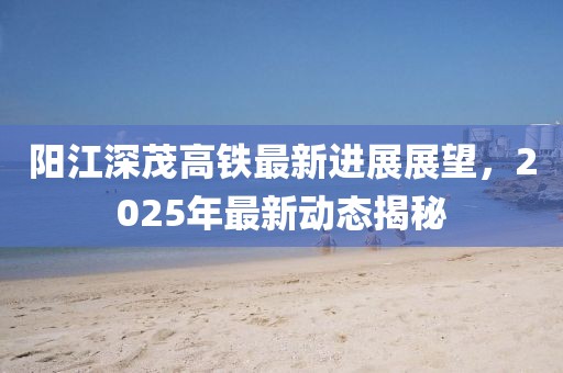 陽江深茂高鐵最新進展展望,2025年最新動態(tài)揭秘