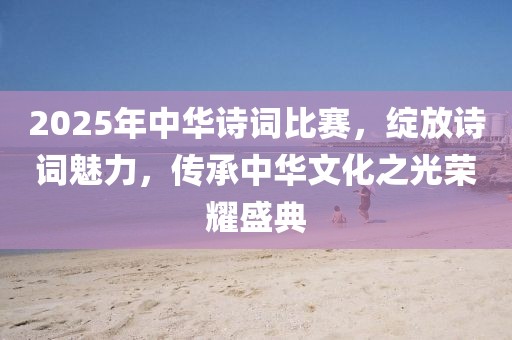 2025年中華詩詞比賽,綻放詩詞魅力,傳承中華文化之光榮耀盛典
