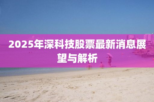2025年深科技股票最新消息展望與解析