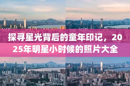 探尋星光背后的童年印記,2025年明星小時候的照片大全