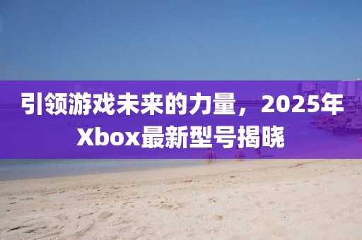 引領游戲未來的力量,2025年Xbox最新型號揭曉