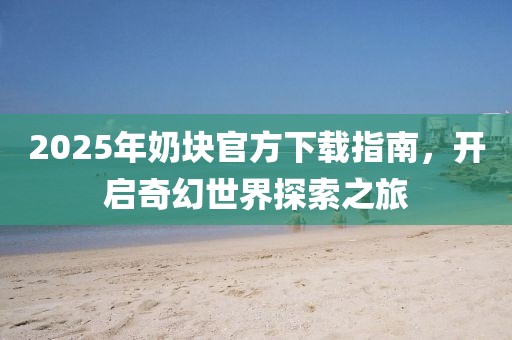 2025年奶塊官方下載指南,開啟奇幻世界探索之旅