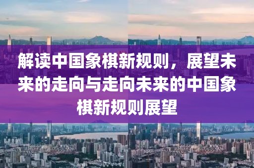 解讀中國象棋新規(guī)則,展望未來的走向與走向未來的中國象棋新規(guī)則展望