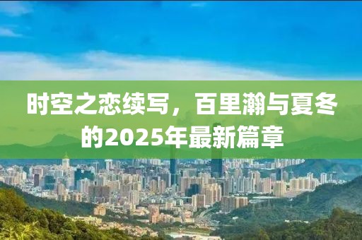 時空之戀續(xù)寫,百里瀚與夏冬的2025年最新篇章