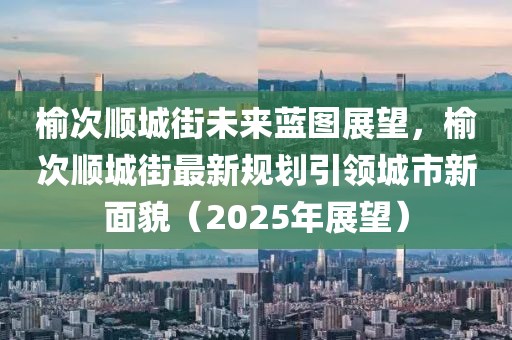 榆次順城街未來(lái)藍(lán)圖展望,榆次順城街最新規(guī)劃引領(lǐng)城市新面貌(2025年展望)