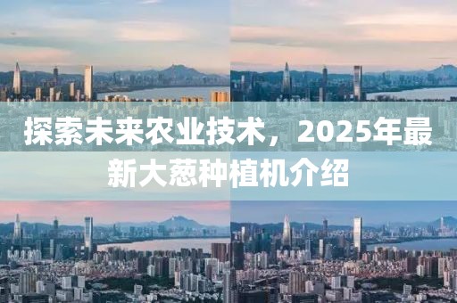 探索未來農業技術,2025年最新大蔥種植機介紹