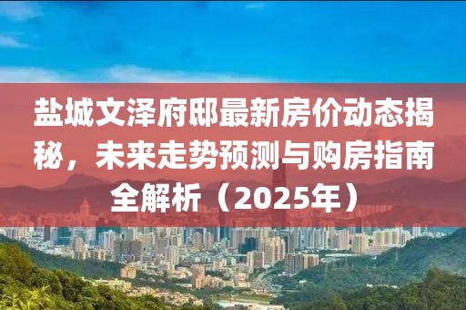 鹽城文澤府邸最新房價動態揭秘,未來走勢預測與購房指南全解析(2025年)