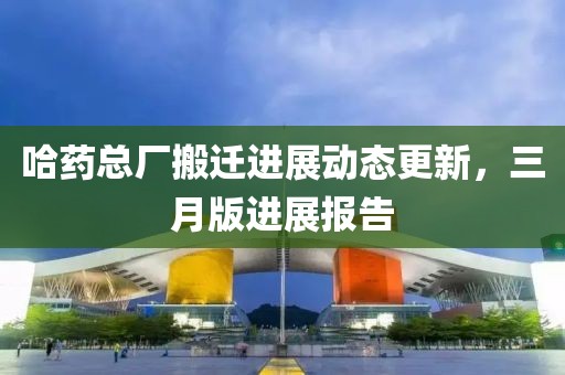 哈藥總廠搬遷進(jìn)展動態(tài)更新,三月版進(jìn)展報告