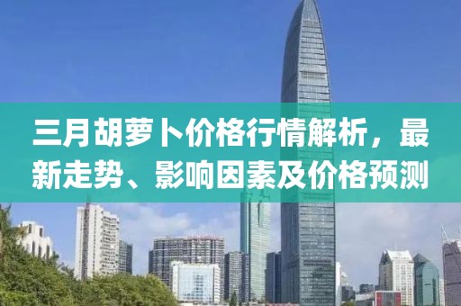 三月胡蘿卜價格行情解析，最新走勢、影響因素及價格預測