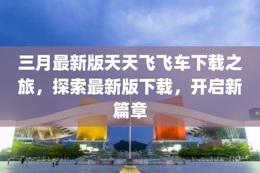三月最新版天天飛飛車下載之旅，探索最新版下載，開啟新篇章